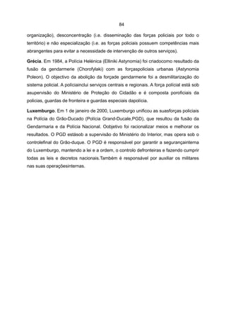 84

organização), desconcentração (i.e. disseminação das forças policiais por todo o
território) e não especialização (i.e. as forças policiais possuem competências mais
abrangentes para evitar a necessidade de intervenção de outros serviços).

Grécia. Em 1984, a Polícia Helénica (Elliniki Astynomia) foi criadocomo resultado da
fusão da gendarmerie (Chorofylaki) com as forçaspoliciais urbanas (Astynomia
Poleon). O objectivo da abolição da forçade gendarmerie foi a desmilitarização do
sistema policial. A políciainclui serviços centrais e regionais. A força polícial está sob
asupervisão do Ministério de Proteção do Cidadão e é composta poroficiais da
policias, guardas de fronteira e guardas especiais dapolícia.

Luxemburgo. Em 1 de janeiro de 2000, Luxemburgo unificou as suasforças policiais
na Polícia do Grão-Ducado (Polícia Grand-Ducale,PGD), que resultou da fusão da
Gendarmaria e da Polícia Nacional. Oobjetivo foi racionalizar meios e melhorar os
resultados. O PGD estásob a supervisão do Ministério do Interior, mas opera sob o
controlefinal do Grão-duque. O PGD é responsável por garantir a segurançainterna
do Luxemburgo, mantendo a lei e a ordem, o controlo defronteiras e fazendo cumprir
todas as leis e decretos nacionais.Também é responsável por auxiliar os militares
nas suas operaçõesinternas.
 