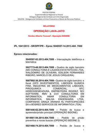 POLÍCIA FEDERAL
Superintendência Regional no Paraná
Delegacia Regional de Combate ao Crime Organizado
DELEFIN – Delegacia de Combate a Crimes Financeiros e Desvio de Recursos Públicos
1
RELATÓRIO
OPERAÇÃO LAVA-JATO
Núcleo Alberto Youssef - Operação BIDONE
IPL 1041/2013 - SR/DPF/PR – Eproc 5049557-14.2013.404 .7000
Eprocs relacionados:
5049597-93.2013.404.7000 - Interceptação telefônica e
telemática
5027775-48.2013.404.7000 - Quebra de sigilo bancário
(MO CONSULTORIA E LAUDOS ESTATÍSTICOS LTDA,
WALDOMIRO DE OLIVEIRA, EDILSON FERNANDES
RIBEIRO, MARCELO DE JESUS CIRQUEIRA)
5007992-36.2014.404.7000 - Quebra de sigilo bancário e
fiscal (GFD INVESTIMENTOS, LABOGEN QUIMICA
FINA, INDUSTRIA DE MEDICAMENTOS LABOGEN,
PIROQUIMICA COMERCIAL, KFC
HIDROSSEMEADURA, EMPREITEIRA RIGIDEZ, RCI
SOFTWARE, RMV & CVV CONSULTORIA EM
INFORMATICA, HMAR CONSULTORIA EM
INFORMÁTICA, MALGA ENGENHARIA LTDA,
COMPANHIA GRAÇA ARANHA RJ PARTICIPACOES
SA e BOSRED SERVICOS DE INFORMATICA LTDA)
5001446-62.2014.404.7000 – Pedido de busca e
apreensão/prisão principal (OPERAÇÃO BIDONE)
5014901-94.2014.404.7000 – Pedido de prisão
preventiva e novas buscas (OPERAÇÃO BIDONE 2)
5021466-74.2014.404.7000 – Pedido de busca e
 