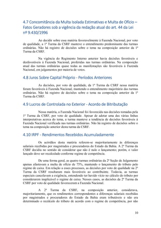 10
4.7 Concomitância da Multa Isolada Estimativas e Multa de Ofício –
Fatos Geradores sob a vigência da redação atual do art. 44 da Lei
nº 9.430/1996
Ao decidir sobre essa matéria favoravelmente à Fazenda Nacional, por voto
de qualidade, a 1ª Turma da CSRF manteve o entendimento predominante das turmas
ordinárias. Não há registro de decisões sobre o tema na composição anterior da 1ª
Turma da CSRF.
Na vigência do Regimento Interno anterior havia decisões favoráveis e
desfavoráveis à Fazenda Nacional, proferidas nas turmas ordinárias. Na composição
atual das turmas ordinárias quase todas as manifestações são favoráveis à Fazenda
Nacional, em julgamentos por maioria de votos.
4.8 Juros Sobre Capital Próprio - Períodos Anteriores
As decisões, por voto de qualidade, da 1ª Turma da CSRF nessa matéria
foram favoráveis à Fazenda Nacional, mantendo o entendimento majoritário das turmas
ordinárias. Não há registro de decisões sobre o tema na composição anterior da 1ª
Turma da CSRF.
4.9 Lucros de Controlada no Exterior - Acordo de Bitributação
Nessa matéria, a Fazenda Nacional foi favorecida nas decisões tomadas pela
1ª Turma da CSRF, por voto de qualidade. Apesar de adotar uma das várias linhas
interpretativas acerca do tema, a turma manteve a tendência de decisões favoráveis à
Fazenda Nacional verificada nas turmas ordinárias. Não há registro de decisões sobre o
tema na composição anterior desta turma da CSRF.
4.10 IRPF - Rendimentos Recebidos Acumuladamente
Os acórdãos desta matéria referem-se majoritariamente às diferenças
salariais recebidas por magistrados e procuradores do Estado da Bahia. A 2ª Turma da
CSRF decidiu no sentido de considerar que não é nulo o lançamento; porém, o valor
lançado deve ser recalculado conforme regime de competência.
De uma forma geral, as quatro turmas ordinárias da 2ª Seção de Julgamento
apenas afastavam a multa de ofício de 75%, mantendo o lançamento do tributo pelo
regime de caixa. Em relação a esses processos, as decisões por voto de qualidade na 2ª
Turma da CSRF resultaram mais favoráveis ao contribuinte. Todavia, as turmas
especiais cancelavam a exigência, entendendo ter havido vício no cálculo do tributo por
considerarem inaplicável o regime de caixa. Nesses casos, as decisões da 2ª Turma da
CSRF por voto de qualidade favoreceram a Fazenda Nacional.
A 2ª Turma da CSRF, na composição anterior, considerava,
majoritariamente, que os rendimentos correspondentes a diferenças salariais recebidas
por magistrados e procuradores do Estado da Bahia eram tributáveis e não era
determinado o recálculo do tributo de acordo com o regime de competência, por não
 