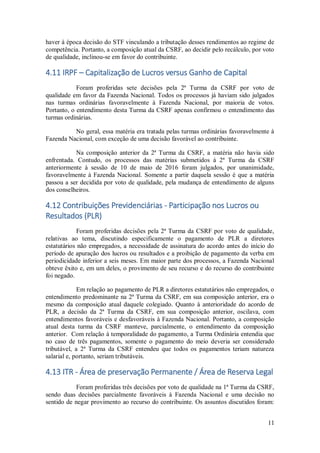 11
haver à época decisão do STF vinculando a tributação desses rendimentos ao regime de
competência. Portanto, a composição atual da CSRF, ao decidir pelo recálculo, por voto
de qualidade, inclinou-se em favor do contribuinte.
4.11 IRPF – Capitalização de Lucros versus Ganho de Capital
Foram proferidas sete decisões pela 2ª Turma da CSRF por voto de
qualidade em favor da Fazenda Nacional. Todos os processos já haviam sido julgados
nas turmas ordinárias favoravelmente à Fazenda Nacional, por maioria de votos.
Portanto, o entendimento desta Turma da CSRF apenas confirmou o entendimento das
turmas ordinárias.
No geral, essa matéria era tratada pelas turmas ordinárias favoravelmente à
Fazenda Nacional, com exceção de uma decisão favorável ao contribuinte.
Na composição anterior da 2ª Turma da CSRF, a matéria não havia sido
enfrentada. Contudo, os processos das matérias submetidos à 2ª Turma da CSRF
anteriormente à sessão de 10 de maio de 2016 foram julgados, por unanimidade,
favoravelmente à Fazenda Nacional. Somente a partir daquela sessão é que a matéria
passou a ser decidida por voto de qualidade, pela mudança de entendimento de alguns
dos conselheiros.
4.12 Contribuições Previdenciárias - Participação nos Lucros ou
Resultados (PLR)
Foram proferidas decisões pela 2ª Turma da CSRF por voto de qualidade,
relativas ao tema, discutindo especificamente o pagamento de PLR a diretores
estatutários não empregados, a necessidade de assinatura do acordo antes do início do
período de apuração dos lucros ou resultados e a proibição de pagamento da verba em
periodicidade inferior a seis meses. Em maior parte dos processos, a Fazenda Nacional
obteve êxito e, em um deles, o provimento de seu recurso e do recurso do contribuinte
foi negado.
Em relação ao pagamento de PLR a diretores estatutários não empregados, o
entendimento predominante na 2ª Turma da CSRF, em sua composição anterior, era o
mesmo da composição atual daquele colegiado. Quanto à anterioridade do acordo de
PLR, a decisão da 2ª Turma da CSRF, em sua composição anterior, oscilava, com
entendimentos favoráveis e desfavoráveis à Fazenda Nacional. Portanto, a composição
atual desta turma da CSRF manteve, parcialmente, o entendimento da composição
anterior. Com relação à temporalidade do pagamento, a Turma Ordinária entendia que
no caso de três pagamentos, somente o pagamento do meio deveria ser considerado
tributável, a 2ª Turma da CSRF entendeu que todos os pagamentos teriam natureza
salarial e, portanto, seriam tributáveis.
4.13 ITR - Área de preservação Permanente / Área de Reserva Legal
Foram proferidas três decisões por voto de qualidade na 1ª Turma da CSRF,
sendo duas decisões parcialmente favoráveis à Fazenda Nacional e uma decisão no
sentido de negar provimento ao recurso do contribuinte. Os assuntos discutidos foram:
 