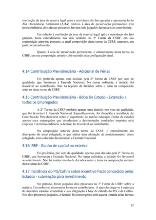 12
averbação da área de reserva legal após a ocorrência do fato gerador e apresentação do
Ato Declaratório Ambiental (ADA) relativo à área de preservação permanente. Em
turma ordinária, dois desses processos haviam sido julgados favoráveis ao contribuinte.
Em relação à averbação da área de reserva legal após a ocorrência do fato
gerador, havia entendimento nos dois sentidos na 2ª Turma da CSRF, em sua
composição anterior; portanto, a atual composição desta turma da CSRF, manteve, em
parte, o entendimento.
Quanto à área de preservação permanente, o entendimento desta turma da
CSRF, em sua composição anterior, foi mantido pela configuração atual.
4.14 Contribuição Previdenciária - Adicional de Férias
Foi proferida apenas uma decisão pela 2ª Turma da CSRF por voto de
qualidade, que favoreceu a Fazenda Nacional. Na turma ordinária, a decisão foi
favorável ao contribuinte. Não há registro de decisões sobre o tema na composição
anterior desta turma da CSRF.
4.15 Contribuição Previdenciária - Bolsa De Estudo - Extensão a
todos os Empregados
A 2ª Turma da CSRF proferiu apenas uma decisão por voto de qualidade,
que foi favorável à Fazenda Nacional. Especificamente, foi discutida a incidência de
Contribuição Previdenciária sobre o pagamento de auxílio educação (bolsa de estudo)
apenas para empregados que atendessem a determinadas condições impostas pela
empresa. Em turma ordinária, a decisão foi favorável ao contribuinte.
Na composição anterior desta turma da CSRF, o entendimento era
divergente do atual colegiado, o que indica uma alteração de posicionamento desse
colegiado, com a decisão favorecendo a Fazenda Nacional.
4.16 IRRF - Ganho de capital no exterior
Foi proferida, por voto de qualidade, apenas uma decisão pela 2ª Turma da
CSRF, que favoreceu a Fazenda Nacional. Na turma ordinária, a decisão foi favorável
ao contribuinte. Não há conhecimento de decisões sobre o tema na composição anterior
desta turma da CSRF.
4.17 Incidência do PIS/Cofins sobre incentivo fiscal concedido pelos
Estados - subvenção para investimento
No período, foram julgados dois processos na 3ª Turma da CSRF sobre a
matéria. Em ambos os recorrentes foram os contribuintes. A questão cinge-se à natureza
do incentivo estadual concedido e sua integração à base de cálculo do PIS e da Cofins.
Nos dois processos julgados, a decisão foi convergente com aquela tomada pelas turmas
 