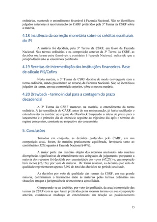 13
ordinárias, mantendo o entendimento favorável à Fazenda Nacional. Não se identificou
julgados anteriores à reestruturação do CARF proferidos pela 3ª Turma da CSRF sobre
a matéria.
4.18 Incidência da correção monetária sobre os créditos escriturais
do IPI
A matéria foi decidida, pela 3ª Turma da CSRF, em favor da Fazenda
Nacional. Nas turmas ordinárias e na composição anterior da 3ª Turma da CSRF, as
decisões oscilaram entre favoráveis e contrárias à Fazenda Nacional, indicando que a
jurisprudência não se encontrava pacificada.
4.19 Receitas de intermediação das instituições financeiras. Base
de cálculo PIS/Cofins
Nesta matéria, a 3ª Turma da CSRF decidiu de modo convergente com a
turma ordinária, dando provimento ao recurso da Fazenda Nacional. Não se identificou
julgados da turma, em sua composição anterior, sobre a mesma matéria.
4.20 Drawback - termo inicial para a contagem do prazo
decadencial
A 3ª Turma da CSRF manteve, na matéria, o entendimento da turma
ordinária. A jurisprudência do CARF, antes de sua restruturação, já havia pacificado o
entendimento da matéria: no regime do Drawback Suspensão o início do prazo para o
lançamento é o primeiro dia do exercício seguinte ao trigésimo dia após o término do
regime concessivo, constante no respectivo ato concessório.
5. Conclusões
Tomadas em conjunto, as decisões proferidas pelo CARF, em sua
composição atual, foram, de maneira praticamente equilibrada, favoráveis tanto ao
contribuinte (52%) quanto à Fazenda Nacional (48%).
A maior parte das matérias objeto dos recursos analisados não suscitou
divergências significativas de entendimento nos colegiados de julgamento, porquanto a
maioria dos recursos foi decidida por unanimidade dos votos (67,2%) e, em proporção
bem menor (26,1%), por voto da maioria. De forma residual, as decisões por voto de
qualidade representaram apenas 7,0% do total das decisões no período analisado.
As decisões por voto de qualidade das turmas da CSRF, em sua grande
maioria, confirmaram o tratamento dado às matérias pelas turmas ordinárias nas
situações em que a jurisprudência se encontrava consolidada.
Comparando-se as decisões, por voto de qualidade, da atual composição das
turmas da CSRF com as que foram proferidas pelas mesmas turmas em sua composição
anterior, constatou-se mudança de entendimento em relação ao posicionamento
 