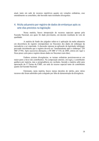 18
atual, tanto em sede de recursos repetitivos quanto em votações ordinárias, esse
entendimento se consolidou, não havendo mais resultados divergentes.
4. Multa aduaneira por registro de dados de embarque após os
sete dias previstos na legislação
Nessa matéria, houve interposição de recursos especiais apenas pela
Fazenda Nacional, aos quais foi dado provimento, em decisão resultante de voto de
qualidade.
A matéria de fundo dos julgados refere-se à aplicação da multa aduaneira
em decorrência do registro extemporâneo no Siscomex dos dados de embarque da
mercadoria a ser exportada. A discussão repousa na aplicação da legislação infralegal,
prevendo inicialmente que o registro deveria ser “imediatamente após o embarque” (IN
SRF 27/94). Após sucessivas alterações, a IN SRF nº 510, de 2005, entrou em vigor e
fixou prazo certo para o registro desses dados no Siscomex (sete dias).
Embora existam divergências, as turmas ordinárias posicionavam-se em
maior parte a favor dos contribuintes. Na composição anterior, em regra, o contribuinte
ganhava por maioria, mas a jurisprudência era vacilante, fazendo a matéria subir para
apreciação da 3ª Turma da CSRF, em sede de recurso especial tanto do contribuinte
quanto da Fazenda Nacional.
Entretanto, nesta matéria, houve menos decisões de mérito, pois vários
recursos não foram admitidos pelo colegiado por falta de demonstração da divergência.
 