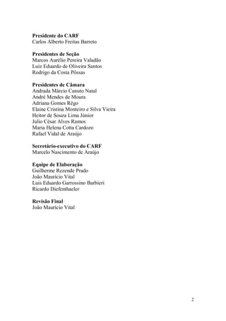 2
Presidente do CARF
Carlos Alberto Freitas Barreto
Presidentes de Seção
Marcos Aurélio Pereira Valadão
Luiz Eduardo de Oliveira Santos
Rodrigo da Costa Pôssas
Presidentes de Câmara
Andrada Márcio Canuto Natal
André Mendes de Moura
Adriana Gomes Rêgo
Elaine Cristina Monteiro e Silva Vieira
Heitor de Souza Lima Júnior
Julio César Alves Ramos
Maria Helena Cotta Cardozo
Rafael Vidal de Araújo
Secretário-executivo do CARF
Marcelo Nascimento de Araújo
Equipe de Elaboração
Guilherme Rezende Prado
João Maurício Vital
Luis Eduardo Garrossino Barbieri
Ricardo Diefenthaeler
Revisão Final
João Maurício Vital
 