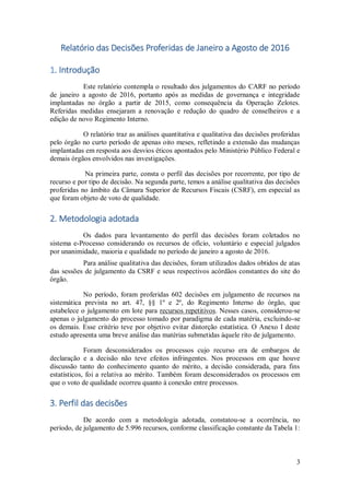 3
Relatório das Decisões Proferidas de Janeiro a Agosto de 2016
1. Introdução
Este relatório contempla o resultado dos julgamentos do CARF no período
de janeiro a agosto de 2016, portanto após as medidas de governança e integridade
implantadas no órgão a partir de 2015, como consequência da Operação Zelotes.
Referidas medidas ensejaram a renovação e redução do quadro de conselheiros e a
edição de novo Regimento Interno.
O relatório traz as análises quantitativa e qualitativa das decisões proferidas
pelo órgão no curto período de apenas oito meses, refletindo a extensão das mudanças
implantadas em resposta aos desvios éticos apontados pelo Ministério Público Federal e
demais órgãos envolvidos nas investigações.
Na primeira parte, consta o perfil das decisões por recorrente, por tipo de
recurso e por tipo de decisão. Na segunda parte, temos a análise qualitativa das decisões
proferidas no âmbito da Câmara Superior de Recursos Fiscais (CSRF), em especial as
que foram objeto de voto de qualidade.
2. Metodologia adotada
Os dados para levantamento do perfil das decisões foram coletados no
sistema e-Processo considerando os recursos de ofício, voluntário e especial julgados
por unanimidade, maioria e qualidade no período de janeiro a agosto de 2016.
Para análise qualitativa das decisões, foram utilizados dados obtidos de atas
das sessões de julgamento da CSRF e seus respectivos acórdãos constantes do site do
órgão.
No período, foram proferidas 602 decisões em julgamento de recursos na
sistemática prevista no art. 47, §§ 1º e 2º, do Regimento Interno do órgão, que
estabelece o julgamento em lote para recursos repetitivos. Nesses casos, considerou-se
apenas o julgamento do processo tomado por paradigma de cada matéria, excluindo-se
os demais. Esse critério teve por objetivo evitar distorção estatística. O Anexo I deste
estudo apresenta uma breve análise das matérias submetidas àquele rito de julgamento.
Foram desconsiderados os processos cujo recurso era de embargos de
declaração e a decisão não teve efeitos infringentes. Nos processos em que houve
discussão tanto do conhecimento quanto do mérito, a decisão considerada, para fins
estatísticos, foi a relativa ao mérito. Também foram desconsiderados os processos em
que o voto de qualidade ocorreu quanto à conexão entre processos.
3. Perfil das decisões
De acordo com a metodologia adotada, constatou-se a ocorrência, no
período, de julgamento de 5.996 recursos, conforme classificação constante da Tabela 1:
 