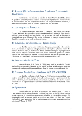 9
4.1 Trava de 30% na Compensação de Prejuízos no Encerramento
de Atividades
Em relação a essa matéria, as decisões da atual 1ª Turma da CSRF por voto
de qualidade foram favoráveis à Fazenda Nacional, convergindo com o posicionamento
da mesma câmara em sua composição anterior. Em relação às turmas ordinárias, a
matéria foi decidida em favor da Fazenda Nacional em 75% das vezes.
4.2 Coisa Julgada no Âmbito CSLL
As decisões sobre essa matéria na 1ª Turma da CSRF foram favoráveis à
Fazenda Nacional. Na composição anterior da mesma câmara, a matéria tinha decisões
oscilantes, ora favoráveis ao contribuinte, ora à Fazenda Nacional, a depender da
composição da turma julgadora. Nas turmas ordinárias, os mesmos processos foram
decididos, em maior parte, em favor do contribuinte.
4.3 Subvenções para Investimento - Caracterização
As decisões acerca dessa matéria são altamente determinadas pelos aspectos
fáticos, sobretudo as regras de cada programa de subvenção e aplicação efetiva dos
recursos. Por essa razão, é muito difícil definir uma tendência para a jurisprudência,
tendo havido julgados oscilantes tanto nas turmas ordinárias quanto na Câmara
Superior, em sua composição anterior. Os casos decididos por voto de qualidade pela 1ª
Turma da CSRF no período, entretanto, favoreceram a Fazenda Nacional.
4.4 Juros sobre Multa de Ofício
O entendimento da 1ª Turma da CSRF nessa matéria, favorável à Fazenda
Nacional, corroborou as decisões das turmas ordinárias. Esse posicionamento convergiu
com a grande maioria dos julgados da Câmara Superior em sua composição anterior.
4.5 Preços de Transferência - Ilegalidade da IN SRF nº 243/2002
As decisões proferidas pela 1ª Turma da CSRF, por voto de qualidade, nessa
matéria, foram favoráveis à Fazenda Nacional, mantendo, assim, o posicionamento das
turmas ordinárias, que se manifestaram, em sua maioria, de forma favorável à Fazenda
Nacional. Não há registro de decisões sobre o tema na composição anterior da 1ª Turma
da CSRF.
4.6 Ágio Interno
Foram proferidas, por voto de qualidade, seis decisões pela 1ª Turma da
CSRF sobre a matéria, todas favoráveis à Fazenda Nacional. A matéria era decidida do
mesmo modo de forma unânime pelas turmas ordinárias na composição anterior. Na
composição atual, as turmas ordinárias seguiram decidindo em favor da Fazenda
Nacional por maioria de votos. Não há registro de decisões sobre o tema na composição
anterior da 1ª Turma da CSRF.
 