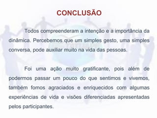CONCLUSÃO
Todos compreenderam a intenção e a importância da
dinâmica. Percebemos que um simples gesto, uma simples
conversa, pode auxiliar muito na vida das pessoas.
Foi uma ação muito gratificante, pois além de
podermos passar um pouco do que sentimos e vivemos,
também fomos agraciados e enriquecidos com algumas
experiências de vida e visões diferenciadas apresentadas
pelos participantes.
 