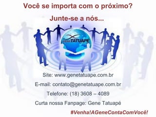 Site: www.genetatuape.com.br
E-mail: contato@genetatuape.com.br
Telefone: (18) 3608 – 4089
Curta nossa Fanpage: Gene Tatuapé
#Venha!AGeneContaComVocê!
Você se importa com o próximo?
Junte-se a nós...
 