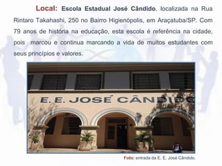 Local: Escola Estadual José Cândido, localizada na Rua
Rintaro Takahashi, 250 no Bairro Higienópolis, em Araçatuba/SP. Com
79 anos de história na educação, esta escola é referência na cidade,
pois marcou e continua marcando a vida de muitos estudantes com
seus princípios e valores.
Foto: entrada da E. E. José Cândido.
 