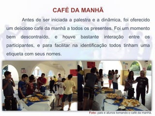 Foto: pais e alunos tomando o café da manhã.
CAFÉ DA MANHÃ
Antes de ser iniciada a palestra e a dinâmica, foi oferecido
um delicioso café da manhã a todos os presentes. Foi um momento
bem descontraído, e houve bastante interação entre os
participantes, e para facilitar na identificação todos tinham uma
etiqueta com seus nomes.
 