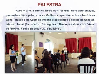 Após o café, a diretora Neide Boni fez uma breve apresentação,
passando então a palavra para o Guilherme, que falou sobre a história da
Gene Tatuapé e do Quem se Importa e apresentou a equipe de Gene-all-
istas e o Ismail (Fornecedor). Em seguida o Danilo palestrou sobre “Amor
ao Próximo, Família no século XXI e Bullying”.
PALESTRA
 
