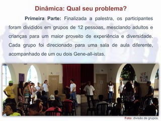Dinâmica: Qual seu problema?
Primeira Parte: Finalizada a palestra, os participantes
foram divididos em grupos de 12 pessoas, mesclando adultos e
crianças para um maior proveito de experiência e diversidade.
Cada grupo foi direcionado para uma sala de aula diferente,
acompanhado de um ou dois Gene-all-istas.
Foto: divisão de grupos.
 