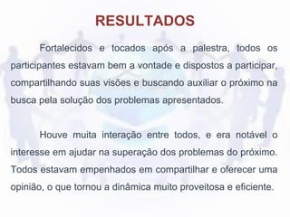 Fortalecidos e tocados após a palestra, todos os
participantes estavam bem a vontade e dispostos a participar,
compartilhando suas visões e buscando auxiliar o próximo na
busca pela solução dos problemas apresentados.
Houve muita interação entre todos, e era notável o
interesse em ajudar na superação dos problemas do próximo.
Todos estavam empenhados em compartilhar e oferecer uma
opinião, o que tornou a dinâmica muito proveitosa e eficiente.
RESULTADOS
 