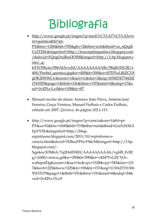 Bibliografia
        http://www.google.pt/imgres?q=medi%C3%A7%C3%A3o+e
        m+quimica&hl=pt-
        PT&biw=1280&bih=705&gbv=2&tbm=isch&tbnid=xo_nQrgK
        Cx2T2M:&imgrefurl=http://loucospelaquimica.blogspot.com
        /&docid=FQogOwjRssOOIM&imgurl=http://1.bp.blogspot.c
        om/_q-
        kXTO5Kcto/SS6AJAvwJrI/AAAAAAAAABs/98qIfsTbUJE/s
        400/Pnobel_quimica.jpg&w=400&h=300&ei=JfTDTuLRJZCU8
        gOK2IWWCw&zoom=1&iact=rc&dur=2&sig=10382547744242
        1743929&page=1&tbnh=141&tbnw=197&start=0&ndsp=17&v
        ed=1t:429,r:1,s:0&tx=108&ty=87

        Manual escolar do aluno: Autores: João Paiva, António José
        Ferreira, Graça Ventura, Manuel Fiolhais e Carlos Fiolhais,
        editado em 2007, Química, da página 102 à 113.

        http://www.google.pt/imgres?q=ciencia&um=1&hl=pt-
        PT&sa=N&biw=1600&bih=719&tbm=isch&tbnid=Gni7oNXGI
        EpVVM:&imgrefurl=http://blog-
        espiritismo.blogspot.com/2011/10/espiritismo-e-
        ciencia.html&docid=7kBnuPPfwVS6cM&imgurl=http://3.bp.
        blogspot.com/-
        5qp4ew3OM6A/Tq2Hrtl5XEI/AAAAAAAAAlc/vghJ9_FcB2
        g/s1600/ciencia.gif&w=290&h=290&ei=vKbPTvGZCYOc-
        waSspnlDg&zoom=1&iact=hc&vpx=1328&vpy=345&dur=121
        7&hovh=225&hovw=225&tx=196&ty=157&sig=1131627151306
        93153179&page=1&tbnh=151&tbnw=151&start=0&ndsp=24&
        ved=1t:429,r:15,s:0




                                                                      10
Física e Química
 