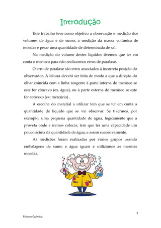 Introdução
       Este trabalho teve como objetivo a observação e medição dos
volumes de água e de sumo, a medição da massa volúmica de
moedas e pesar uma quantidade de determinada de sal.
       Na medição do volume destes líquidos tivemos que ter em
conta o menisco para não realizarmos erros de paralaxe.
       O erro de paralaxe são erros associados à incorreta posição do
observador. A leitura deverá ser feita de modo a que a direção do
olhar coincida com a linha tangente à parte interna do menisco se
este for côncavo (ex. água), ou à parte externa do menisco se este
for convexo (ex: mercúrio) .
       A escolha do material a utilizar tem que se ter em conta a
quantidade de líquido que se vai observar. Se tivermos, por
exemplo, uma pequena quantidade de água, logicamente que a
proveta onde a iremos colocar, tem que ter uma capacidade um
pouco acima da quantidade de água, e assim sucessivamente.
       As medições foram realizadas por vários grupos usando
embalagens de sumo e água iguais e utilizámos as mesmas
moedas.




                                                                    2
Física e Química
 