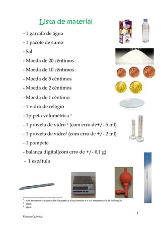Lista de material
- 1 garrafa de água
- 1 pacote de sumo
- Sal
- Moeda de 20 cêntimos
- Moeda de 10 cêntimos
- Moeda de 5 cêntimos
- Moeda de 2 cêntimos
- Moeda de 1 cêntimo
- 1 vidro de relógio
- 1pipeta volumétrica 1
- 1 proveta de vidro 2 (com erro de+/- 5 ml)
- 1 proveta de vidro3 (com erro de +/- 2 ml)
- 1 pompete
- balança digital(com erro de +/- 0,1 g)
    - 1 espátula




1
  - não anotamos a capacidade da pipeta e das provetas e a sua temperatura de calibração
2
  - idem
3
  - idem

                                                                                           3
Física e Química
 