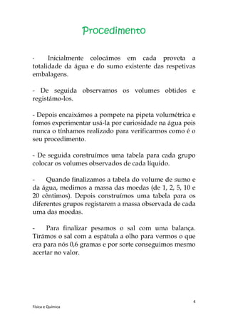 Procedimento

-     Inicialmente colocámos em cada proveta a
totalidade da água e do sumo existente das respetivas
embalagens.

- De seguida observamos os volumes obtidos e
registámo-los.

- Depois encaixámos a pompete na pipeta volumétrica e
fomos experimentar usá-la por curiosidade na água pois
nunca o tínhamos realizado para verificarmos como é o
seu procedimento.

- De seguida construímos uma tabela para cada grupo
colocar os volumes observados de cada líquido.

-    Quando finalizamos a tabela do volume de sumo e
da água, medimos a massa das moedas (de 1, 2, 5, 10 e
20 cêntimos). Depois construímos uma tabela para os
diferentes grupos registarem a massa observada de cada
uma das moedas.

-    Para finalizar pesamos o sal com uma balança.
Tirámos o sal com a espátula a olho para vermos o que
era para nós 0,6 gramas e por sorte conseguimos mesmo
acertar no valor.




                                                     4
Física e Química
 