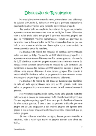 Discussão de Resultados
      Na medição dos volumes do sumo, observámos uma diferença
de valores do Grupo E, devido ao erro que a proveta apresentava,
mas também observamos uma medição diferente no grupo B.
       Por outro lado na medição do volume da água, as provetas
apresentavam os mesmos erros, mas as medições foram diferentes,
com o valor mais baixo no grupo E que nos restantes grupos, em
que se verificaram valores semelhantes. Tendo as provetas os
mesmos erros, a diferença das medições observadas deve-se por um
lado a uma menor exatidão nas observações e por outro ao fato de
terem cometido erros de paralaxe.
      Na medição da massa das moedas, as balanças apresentavam
todas um erro de 0,1g. Na moeda de 0,01 cêntimos, o grupo C e D
apresentam uma massa diferente ao dos outros grupos. Na moeda
de 0,02 cêntimos todos os grupos observaram a mesma massa da
moeda como também observaram na moeda de 0,05 cêntimos. Ao
medirmos a massa das moedas de 0,10 cêntimos apenas o grupo A
obteve uma massa diferente á dos outros grupos. Em relação á
moeda de 0,20 cêntimos todos os grupos obtiveram a mesma massa
á excepção o grupo B que verificou uma massa diferente.
      Na medição da massa de sal, todas as balanças que tínhamos
na sala de aula apresentavam um erro de 0,1 grama, neste caso
todos os grupos obtiveram a mesma massa de sal, nomeadamente 6
gramas.
      Nos volumes registados no sumo, existe uma grande exatidão
pelo facto de o pacote de sumo conter 0,2L e também existe precisão.
O valor registado pelo grupo E, tem uma particularidade diferente
da dos outros grupos. É que o erro da proveta utilizada por este
grupo era de 2ml enquanto a dos outros grupos era apenas 1ml,
graças a isso o valor medido também acrescentou mais 2 ml que os
outros grupos.
       Já nos volumes medidos de água, houve pouca exatidão e
precisão, pois o valor que todos os grupos tinham que obter era
0,33L.
                                                                   7
Física e Química
 