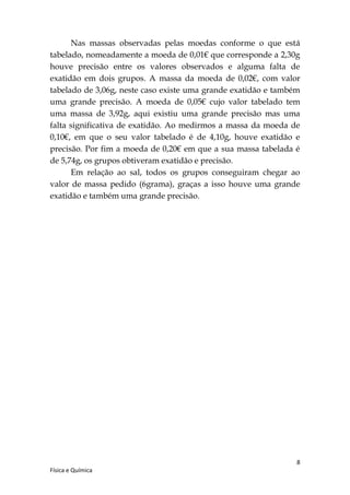 Nas massas observadas pelas moedas conforme o que está
tabelado, nomeadamente a moeda de 0,01€ que corresponde a 2,30g
houve precisão entre os valores observados e alguma falta de
exatidão em dois grupos. A massa da moeda de 0,02€, com valor
tabelado de 3,06g, neste caso existe uma grande exatidão e também
uma grande precisão. A moeda de 0,05€ cujo valor tabelado tem
uma massa de 3,92g, aqui existiu uma grande precisão mas uma
falta significativa de exatidão. Ao medirmos a massa da moeda de
0,10€, em que o seu valor tabelado é de 4,10g, houve exatidão e
precisão. Por fim a moeda de 0,20€ em que a sua massa tabelada é
de 5,74g, os grupos obtiveram exatidão e precisão.
       Em relação ao sal, todos os grupos conseguiram chegar ao
valor de massa pedido (6grama), graças a isso houve uma grande
exatidão e também uma grande precisão.




                                                                8
Física e Química
 