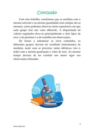 Conclusão
      Com este trabalho, concluímos que as medidas com o
mesmo solvente e na mesma quantidade nem sempre são as
mesmas, como podemos observar nesta experiencia em que
cada grupo tem um valor diferente. A disparidade de
valores registados deve-se principalmente a dois tipos de
erro: o de paralaxe e o de exatidão nas observações.
      De forma a minimizar os erros cometidos, os
diferentes grupos deviam ter escolhido instrumentos de
medição, neste caso as provetas, todas idênticas, isto é,
todas com a mesma graduação e valor de erro. Ao mesmo
tempo deveria de ter existido um maior rigor nas
observações efetuadas.




                                                        9
Física e Química
 