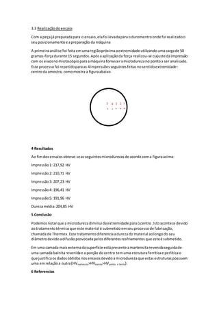 3.3 Realizaçãodoensaio:
Com a peça jápreparadapara o ensaio,elafoi levadaparaoduromentroonde foi realizadoo
seuposicionamentoe apreparação da máquina
A primeiraanálise foi feitaemumaregiãopróximaaextremidade utilizandoumacargade 50
gramas-forçadurante 15 segundos.Apósaaplicaçãoda força realizou-se oajuste daimpressão
com os eixosnomicroscópioparaa máquinaforneceramicrodurezano pontoa ser analisado.
Este processofoi repetidoparaas 4 impressõesseguintesfeitasnosentidoextremidade-
centroda amostra, comomostra a figuraabaixo.
4 Resultados
Ao fimdosensaiosobteve-seasseguintesmicrodurezasde acordocoma figuraacima:
Impressão1: 217,92 HV
Impressão2: 210,71 HV
Impressão3: 207,23 HV
Impressão4: 196,41 HV
Impressão5: 191,96 HV
Durezamédia:204,85 HV
5 Conclusão
Podemosnotarque a microdurezadiminuidaextremidade paraocentro.Istoacontece devido
ao tratamentotérmicoque este material é submetidoemseuprocessode fabricação,
chamada de Thermex. Este tratamentodiferenciaadurezado material aolongodo seu
diâmetrodevidoadifusãoprovocadapelos diferentesresfriamentos que esteé submetido.
Em uma camada maisexternadasuperfície estápresente amartensitarevenidaseguidade
uma camada bainitarevenidae a porção docentro temuma estruturaferríticae perlíticao
que justificaosdadosobtidosnosensaiosdevidoamicrodurezaque estasestruturas possuem
uma emrelaçãoa outra(HVmartensita>HVbainita>HVperlita e ferrita).
6 Referencias
 