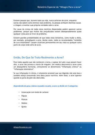 Relatório Especial de “Milagre Para a Acne”
MilagreParaAAcne.com 2
Existem pessoas que, durante toda sua vida, nunca sofreram de acne, enquanto
outras não sabem como eliminar esse problema. As pessoas atribuem distintas causas
e chegam a inventar suas próprias verdades sobre a acne.
Por causa da crença de todas estas mentiras disparatadas podem aparecer outros
problemas, porque que muitos dos prejudicados testam desesperadamente quase
qualquer coisa para se livrar do problema.
Existem grandes probabilidades de que todas estas tentativas, como mudar a dieta,
por exemplo, prejudiquem a acne. Muitas vezes, todos os recomendados “remédios
de cura instantânea” causam cicatrizes permanentes em seu rosto ou qualquer outra
parte do corpo onde sofra de acne.
Então, De Que Se Trata Realmente a Acne?
Para todos aqueles que não conhecem o tema, e apesar de tudo o que possam haver
dito, a acne não provoca a morte de ninguém. Um médico descreveria a acne como
um desequilíbrio hormonal, clinicamente se denominaria “inflamação crônica” ou
“inflamação sistemática”.
Se sua inflamação é crônica, é altamente provável que sua digestão não seja boa e
também esteja consumindo uma dieta pouco nutritiva. Além disso, a acne aparece
quando os poros da pele são obstruídos.
Dependendo do grau e danos causados na pele, a acne se divide em 5 categorias:
▪ Intoxicação com óxido de carbono
▪ Pápula
▪ Pústula
▪ Nódulo
▪ Quisto
 