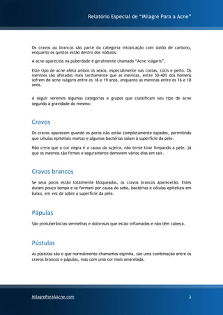 Relatório Especial de “Milagre Para a Acne”
MilagreParaAAcne.com 3
Os cravos ou brancos são parte da categoria Intoxicação com óxido de carbono,
enquanto os quistos estão dentro dos nódulos.
A acne aparecida na puberdade é geralmente chamada “Acne vulgaris”.
Este tipo de acne afeta ambos os sexos, especialmente nas costas, cútis e peito. Os
meninos são afetados mais tardiamente que as meninas, entre 30-40% dos homens
sofrem de acne vulgaris entre os 18 e 19 anos, enquanto as meninas entre os 16 e 18
anos.
A seguir veremos algumas categorias e grupos que classificam seu tipo de acne
segundo a gravidade do mesmo:
Cravos
Os cravos aparecem quando os poros não estão completamente tapados, permitindo
que células epiteliais mortas e algumas bactérias saiam à superfície da pele.
Não creia que a cor negra é a causa da sujeira, não tente tirar limpando a pele, já
que os mesmos são firmes e seguramente demorem vários dias em sair.
Cravos brancos
Se seus poros estão totalmente bloqueados, os cravos brancos aparecerão. Estes
duram pouco tempo e se formam por causa do sebo, bactérias e células epiteliais em
baixo, em vez de sobre a superfície da pele.
Pápulas
São protuberâncias vermelhas e dolorosas que estão inflamadas e não têm cabeça.
Pústulas
As pústulas são o que normalmente chamamos espinha, são uma combinação entre os
cravos brancos e pápulas, mas com uma cor mais amarelada.
 