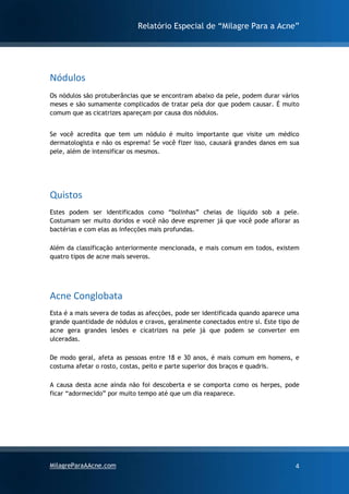 Relatório Especial de “Milagre Para a Acne”
MilagreParaAAcne.com 4
Nódulos
Os nódulos são protuberâncias que se encontram abaixo da pele, podem durar vários
meses e são sumamente complicados de tratar pela dor que podem causar. É muito
comum que as cicatrizes apareçam por causa dos nódulos.
Se você acredita que tem um nódulo é muito importante que visite um médico
dermatologista e não os esprema! Se você fizer isso, causará grandes danos em sua
pele, além de intensificar os mesmos.
Quistos
Estes podem ser identificados como “bolinhas” cheias de líquido sob a pele.
Costumam ser muito doridos e você não deve espremer já que você pode aflorar as
bactérias e com elas as infecções mais profundas.
Além da classificação anteriormente mencionada, e mais comum em todos, existem
quatro tipos de acne mais severos.
Acne Conglobata
Esta é a mais severa de todas as afecções, pode ser identificada quando aparece uma
grande quantidade de nódulos e cravos, geralmente conectados entre si. Este tipo de
acne gera grandes lesões e cicatrizes na pele já que podem se converter em
ulceradas.
De modo geral, afeta as pessoas entre 18 e 30 anos, é mais comum em homens, e
costuma afetar o rosto, costas, peito e parte superior dos braços e quadris.
A causa desta acne ainda não foi descoberta e se comporta como os herpes, pode
ficar “adormecido” por muito tempo até que um dia reaparece.
 