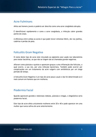 Relatório Especial de “Milagre Para a Acne”
MilagreParaAAcne.com 5
Acne Fulminans
Afeta aos homens jovens e poderia ser descrita como uma acne conglobota abrupta.
É identificável rapidamente e como a acne conglobota, a infecção cobre grandes
partes do corpo.
A diferença entre ambas as acnes é que pode incluir sintomas febris, dor nos joelhos,
cadeiras e perdas de peso.
Foliculitis Gram Negativa
O nome deste tipo de acne está vinculado ao pigmento azul usado nos laboratórios
para testar bactérias, as que não se tingem são as chamadas grande negativas.
Afloram como pústulas e quistos e aparecem graças a uma inflamação dos folículos, a
qual ocorre, a sua vez, por uma infecção bacteriana. Também pode ocorrer por
complicações em um tratamento da acne vulgaris com antibióticos por um longo
período de tempo.
A foliculitis Gram Negativa é um tipo de acne pouco usual e não foi determinado se é
mais comum em homens que em mulheres.
Piodermia Facial
Quando aparecem grandes e dolorosos nódulos, pústulas e chagas, o diagnóstico seria
piodermia facial.
Este tipo de acne afeta unicamente mulheres entre 20 e 40 e pode aparecer em uma
mulher que nunca sofreu de acne anteriormente.
 