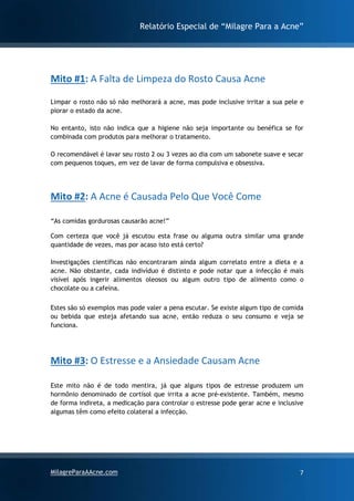 Relatório Especial de “Milagre Para a Acne”
MilagreParaAAcne.com 7
Mito #1: A Falta de Limpeza do Rosto Causa Acne
Limpar o rosto não só não melhorará a acne, mas pode inclusive irritar a sua pele e
piorar o estado da acne.
No entanto, isto não indica que a higiene não seja importante ou benéfica se for
combinada com produtos para melhorar o tratamento.
O recomendável é lavar seu rosto 2 ou 3 vezes ao dia com um sabonete suave e secar
com pequenos toques, em vez de lavar de forma compulsiva e obsessiva.
Mito #2: A Acne é Causada Pelo Que Você Come
“As comidas gordurosas causarão acne!”
Com certeza que você já escutou esta frase ou alguma outra similar uma grande
quantidade de vezes, mas por acaso isto está certo?
Investigações científicas não encontraram ainda algum correlato entre a dieta e a
acne. Não obstante, cada indivíduo é distinto e pode notar que a infecção é mais
visível após ingerir alimentos oleosos ou algum outro tipo de alimento como o
chocolate ou a cafeína.
Estes são só exemplos mas pode valer a pena escutar. Se existe algum tipo de comida
ou bebida que esteja afetando sua acne, então reduza o seu consumo e veja se
funciona.
Mito #3: O Estresse e a Ansiedade Causam Acne
Este mito não é de todo mentira, já que alguns tipos de estresse produzem um
hormônio denominado de cortisol que irrita a acne pré-existente. Também, mesmo
de forma indireta, a medicação para controlar o estresse pode gerar acne e inclusive
algumas têm como efeito colateral a infecção.
 