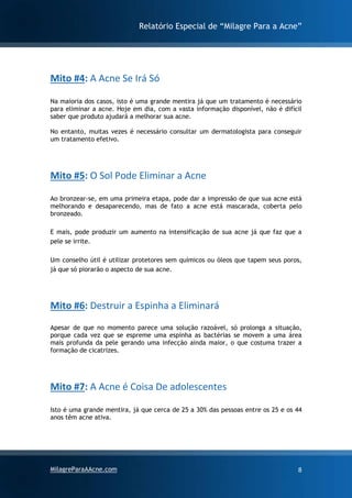 Relatório Especial de “Milagre Para a Acne”
MilagreParaAAcne.com 8
Mito #4: A Acne Se Irá Só
Na maioria dos casos, isto é uma grande mentira já que um tratamento é necessário
para eliminar a acne. Hoje em dia, com a vasta informação disponível, não é difícil
saber que produto ajudará a melhorar sua acne.
No entanto, muitas vezes é necessário consultar um dermatologista para conseguir
um tratamento efetivo.
Mito #5: O Sol Pode Eliminar a Acne
Ao bronzear-se, em uma primeira etapa, pode dar a impressão de que sua acne está
melhorando e desaparecendo, mas de fato a acne está mascarada, coberta pelo
bronzeado.
E mais, pode produzir um aumento na intensificação de sua acne já que faz que a
pele se irrite.
Um conselho útil é utilizar protetores sem químicos ou óleos que tapem seus poros,
já que só piorarão o aspecto de sua acne.
Mito #6: Destruir a Espinha a Eliminará
Apesar de que no momento parece uma solução razoável, só prolonga a situação,
porque cada vez que se espreme uma espinha as bactérias se movem a uma área
mais profunda da pele gerando uma infecção ainda maior, o que costuma trazer a
formação de cicatrizes.
Mito #7: A Acne é Coisa De adolescentes
Isto é uma grande mentira, já que cerca de 25 a 30% das pessoas entre os 25 e os 44
anos têm acne ativa.
 