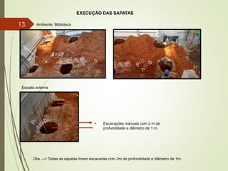EXECUÇÃO DAS SAPATAS
Obs. --> Todas as sapatas foram escavadas com 2m de profundidade e diâmetro de 1m.
• Escavações manuais com 2 m de
profundidade e diâmetro de 1 m.
Ambiente: Biblioteca
Escada externa
13
 