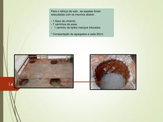 Para o reforço de solo , as sapatas foram
executadas com os insumos abaixo:
- 1 Saco de cimento;
- 7 carrinhos de areia;
- 1 carrinho de tijolos maciços triturados.
* Compactação de agregados a cada 20cm.
14
 