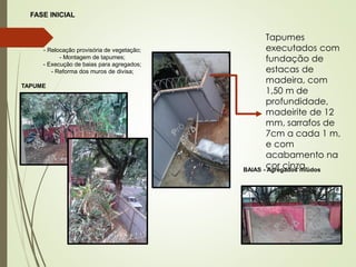 FASE INICIAL
- Relocação provisória de vegetação;
- Montagem de tapumes;
- Execução de baias para agregados;
- Reforma dos muros de divisa;
TAPUME
BAIAS - Agregados miúdos
Tapumes
executados com
fundação de
estacas de
madeira, com
1,50 m de
profundidade,
madeirite de 12
mm, sarrafos de
7cm a cada 1 m,
e com
acabamento na
cor cinza.
 