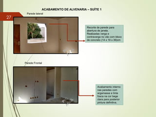 ACABAMENTO DE ALVENARIA – SUÍTE 1
Parede lateral
Parede Frontal
Recorte de parede para
abertura de janela.
Realizadas verga e
contraverga no vão com bloco
de concreto (14 x 19 x 39)cm
Acabamento interno
nas paredes com
argamassa e tinta
fosca na cor bege
clara para posterior
pintura definitiva.
27
 