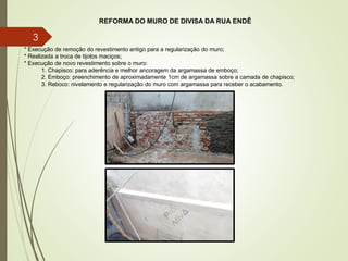 REFORMA DO MURO DE DIVISA DA RUA ENDÊ
* Execução de remoção do revestimento antigo para a regularização do muro;
* Realizada a troca de tijolos maciços;
* Execução de novo revestimento sobre o muro:
1. Chapisco: para aderência e melhor ancoragem da argamassa de emboço;
2. Emboço: preenchimento de aproximadamente 1cm de argamassa sobre a camada de chapisco;
3. Reboco: nivelamento e regularização do muro com argamassa para receber o acabamento.
3
 