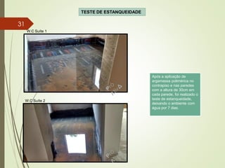 TESTE DE ESTANQUEIDADE
W.C Suíte 2
W.C Suíte 1
Após a aplicação de
argamassa polimérica no
contrapiso e nas paredes
com a altura de 30cm em
cada parede, foi realizado o
teste de estanqueidade,
deixando o ambiente com
água por 7 dias.
31
 