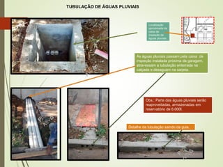 TUBULAÇÃO DE ÁGUAS PLUVIAIS
As águas pluviais passam pela caixa de
inspeção instalada próxima da garagem,
atravessam a tubulação enterrada na
calçada e desaguam na sarjeta.
Obs.: Parte das águas pluviais serão
reaproveitadas, armazenadas em
reservatório de 6.000l.
Localização
aproximada da
caixa de
inspeção de
águas pluviais
Detalhe da tubulação saindo da guia.
33
 
