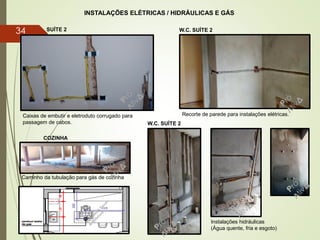 INSTALAÇÕES ELÉTRICAS / HIDRÁULICAS E GÁS
W.C. SUÍTE 2SUÍTE 2
Caixas de embutir e eletroduto corrugado para
passagem de cabos.
Recorte de parede para instalações elétricas.
Caminho da tubulação para gás de cozinha
Instalações hidráulicas
(Água quente, fria e esgoto)
COZINHA
W.C. SUÍTE 2
34
 