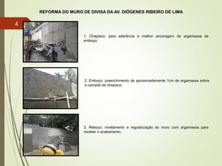 REFORMA DO MURO DE DIVISA DA AV. DIÓGENES RIBEIRO DE LIMA
1. Chapisco: para aderência e melhor ancoragem da argamassa de
emboço;
2. Emboço: preenchimento de aproximadamente 1cm de argamassa sobre
a camada de chapisco;
3. Reboco: nivelamento e regularização do muro com argamassa para
receber o acabamento.
4
 