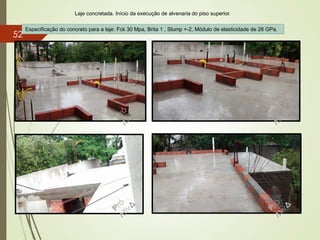 Laje concretada. Início da execução de alvenaria do piso superior.
Especificação do concreto para a laje: Fck 30 Mpa, Brita 1 , Slump +-2, Módulo de elasticidade de 28 GPa.
52
 