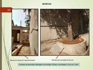 MURETAS
Mureta para proteção da árvoreMureta da rampa do estacionamento
Processo de execução: Montagem de armação, fôrmas, concretagem e cura de 7 dias.
54
 