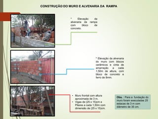 * Elevação da
alvenaria da rampa
com bloco de
concreto.
• Muro frontal com altura
aproximada de 3 m.
• Vigas de (25 x 15)cm e
Pilares a cada 1,50m com
dimensão de (25 x 15)cm.
Obs. : Para a fundação do
muro foram executadas 25
estacas de 3 m com
diâmetro de 35 cm.
CONSTRUÇÃO DO MURO E ALVENARIA DA RAMPA
* Elevação da alvenaria
do muro com blocos
cerâmicos e cinta de
amarração a cada
1,50m de altura, com
bloco de concreto e
ferro de 8mm.
6
 