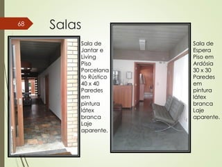 Salas68
Sala de
Jantar e
Living
Piso
Porcelana
to Rústico
40 x 40
Paredes
em
pintura
látex
branca
Laje
aparente.
Sala de
Espera
Piso em
Ardósia
30 x 30
Paredes
em
pintura
látex
branca
Laje
aparente.
 