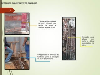 DETALHES CONSTRUTIVOS DO MURO
7
* Armação para pilares
de (15 x 25) cm, com
ferros de 8mm e
estribos a cada 10 cm;
• Armação para
pilares com
corte e dobra
executados na
obra.
* Preparação de armação da
fundação para a elevação
do muro de alvenaria.
 