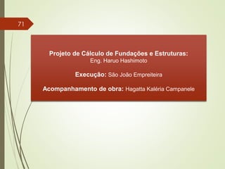 Projeto de Cálculo de Fundações e Estruturas:
Eng. Haruo Hashimoto
Execução: São João Empreiteira
Acompanhamento de obra: Hagatta Kaléria Campanele
71
 