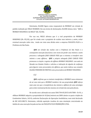 SERVIÇO PÚBLICO FEDERAL
MJ - POLÍCIA FEDERAL
SUPERINTENDÊNCIA REGIONAL NO PARANÁ
GT/LAVA JATO/DRCOR/SR/DPF/PR
10/129
Entretanto, ELIANE figura como responsável da MURRAY em virtude de
pedido realizado por NELCI WARKEN. Em seu termo de declarações, ELIANE deixou claro “QUE a
MURRAY HOLDINGS é da NELCI” (fls. 55/58).
Por sua vez, NELCI afirmou que é a real proprietário da MURRAY
HOKDINGS (fls. 05/10), que foi criada com o propósito de ocultar seus imóveis e, assim, evitar
eventual execução sobre eles, tendo em vista uma dívida entre a empresa PAULISTA PLUS e a
Prefeitura de São Paulo.
QUE em virtude das multas com a Prefeitura de São Paulo e a
consequente execução fiscal ficou com receio de perder seus imóveis e assim
procurou o advogado JOAO CARLOS PISSI que a orientou a transferir seus
imóveis a uma offshore; QUE o próprio advogado JOAO CARLOS PISSI
promoveu a criação e registro do offshore MURRAY HOLDINGS com sede em
Nevada nos Estados Unidos e solicitou a indicação de alguém de confiança
para figurar como procuradora da offshore, que assim indicou sua comadre
ELIANA PINHEIRO DE FREITAS como procuradora da MURRAY HOLDINGS;
(...)
QUE confirma que os imóveis transferidos à MURRAY nunca deixaram
de ser seus visto que a MURRAY também é de sua propriedade, QUE reforça
mais uma vez que a transferência dos imóveis a offshore foi uma estratégia
para evitar eventual perda dos mesmos em virtude das execuções fiscais,
De acordo com o afirmado nos autos 5061744-83.2015.4.04.7000 – Ev 01, a
offshore MURRAY adquiriu a propriedade de 10 (dez) imóveis em 2009, dentre os quais o triplex do
Condomínio Solaris, 163-B, conforme Declarações de Operações Imobiliárias, num total declarado
de R$ 5.053.380,72. Entretanto, referida aquisição resultou de uma simulação concretizada no
âmbito de uma execução forçada em face da PAULISTA PLUS PROMOÇÕES LTDA.
 