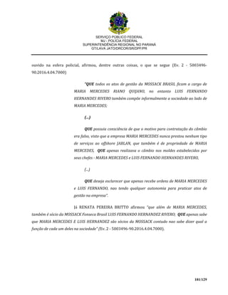 SERVIÇO PÚBLICO FEDERAL
MJ - POLÍCIA FEDERAL
SUPERINTENDÊNCIA REGIONAL NO PARANÁ
GT/LAVA JATO/DRCOR/SR/DPF/PR
101/129
ouvido na esfera policial, afirmou, dentre outras coisas, o que se segue (Ev. 2 - 5003496-
90.2016.4.04.7000)
“QUE todos os atos de gestão da MOSSACK BRASIL ficam a cargo de
MARIA MERCEDES RIANO QUIJANO, no entanto LUIS FERNANDO
HERNANDES RIVERO também compõe informalmente a sociedade ao lado de
MARIA MERCEDES;
(...)
QUE possuia consciência de que o motivo para contratação do câmbio
era falso, visto que a empresa MARIA MERCEDES nunca prestou nenhum tipo
de serviços ao offshore JABLAN, que também é de propriedade de MARIA
MERCEDES, QUE apenas realizava o câmbio nos moldes estabelecidos por
seus chefes - MARIA MERCEDES e LUIS FERNANDO HERNANDES RIVERO,
(...)
QUE deseja esclarecer que apenas recebe ordens de MARIA MERCEDES
e LUIS FERNANDO, nao tendo qualquer autonomia para praticar atos de
gestão na empresa”.
Já RENATA PEREIRA BRITTO afirmou “que além de MARIA MERCEDES,
também é sócio da MOSSACK Fonseca Brasil LUIS FERNANDO HERNANDEZ RIVERO; QUE apenas sabe
que MARIA MERCEDES E LUIS HERNANDEZ são sócios da MOSSACK contudo nao sabe dizer qual a
função de cada um deles na sociedade” (Ev. 2 - 5003496-90.2016.4.04.7000).
 