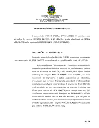 SERVIÇO PÚBLICO FEDERAL
MJ - POLÍCIA FEDERAL
SUPERINTENDÊNCIA REGIONAL NO PARANÁ
GT/LAVA JATO/DRCOR/SR/DPF/PR
102/129
XI - RODRIGO ANDRES CUESTA HERNANDEZ
O venezuelado RODRIGO CUESTA , CPF 238.134.108-03, participava das
atividades da empresa MOSSACK FONSECA & CO (BRASIL), sendo subordinado de MARIA
MERCEDEZ RIANO e sobrinho de LUIZ FERNANDO HERNANDEZ RIVERO.
DECLARAÇÕES – IPL 60/2016 – fls. 59
Em seu termo de declarações RODRIGO CUESTA afirmou que figura apenas
como assistente da MOSSACK FONSECA, prestando serviços esporádicos (fls. 59/60 – IPL 60/16).
QUE é engenheiro de Telecomunicações e é sustentado basicamente por
sua família que reside na Venezuela, sendo que sua família lhe envia dinheiro
para que se manter no Brasil (sic); QUE também presta alguns serviços
pontuais para a empresa MOSSACK FONSECA, desde julho/2015, tais como
manutenção de impressoras e outros equipamentos de informática,
problemasem rede, correação de ortografia, apresentação pra formulação de
estratégia comercial para vender produtos da empresa no Brasil; QUE não
vende sociedades de empresas estrangeiras pra empresas brasileiras, mas
afirma que a empresa MOSSACK FONSECA presta este tipo de serviço; QUE
ressalta que é apenas um assistente da empresa MOSSACK FONSECA; QUE não
possui contrato formala empresa MOSSACK FONSECA; QUE sua fonte de
renda éoriunda dos recursos financeiros advindos de sua família e dos serviços
prestados esporadicamente à empresa MOSSACK FONSECA; QUE sua renda
gira em torno de R$ 8.000,00 (oito mil reais).
 