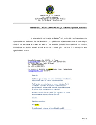 SERVIÇO PÚBLICO FEDERAL
MJ - POLÍCIA FEDERAL
SUPERINTENDÊNCIA REGIONAL NO PARANÁ
GT/LAVA JATO/DRCOR/SR/DPF/PR
103/129
APREENSÕES – MÍDIAS – RELATÓRIOS - fls. 274/357 - Apenso II, Volume II
O Relatório DE POLÍCIA JUDICIÁRIA n⁰ 242, elaborado com base nas mídias
apreendidas na residência de RODRIGO CUESTA, apresentou importantes dados no que tange a
atuação da MOSSACK FONSECA no BRASIL, em especial quando deixa evidente sua atuação
clandestina. No e-mail abaixo MARIA MERCEDEZ alerta que a MOSSACK é inativa/não tem
operações no BRASIL.
 